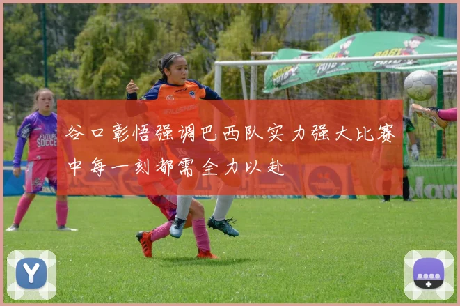 谷口彰悟强调巴西队实力强大比赛中每一刻都需全力以赴