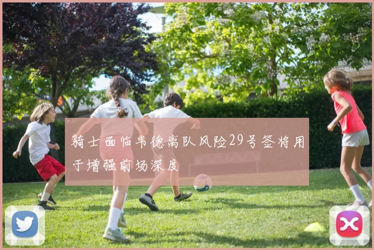骑士面临韦德离队风险29号签将用于增强前场深度
