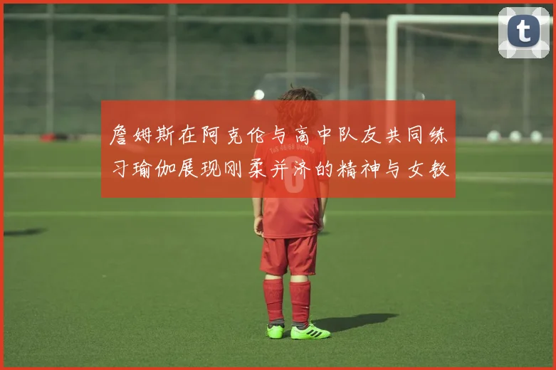 詹姆斯在阿克伦与高中队友共同练习瑜伽展现刚柔并济的精神与女教练合影留念