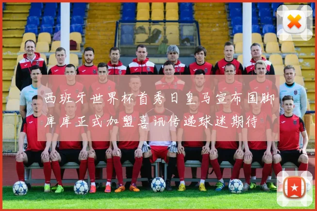 西班牙世界杯首秀日皇马宣布国脚库库正式加盟喜讯传递球迷期待