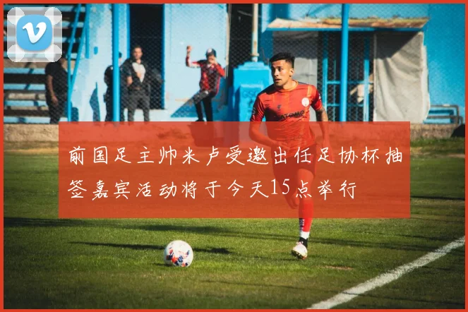 前国足主帅米卢受邀出任足协杯抽签嘉宾活动将于今天15点举行
