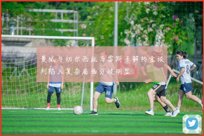 曼城与切尔西就马雷斯卡解约金谈判陷入复杂局面分歧明显