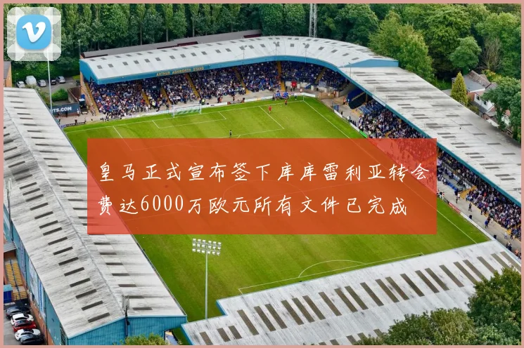 皇马正式宣布签下库库雷利亚转会费达6000万欧元所有文件已完成