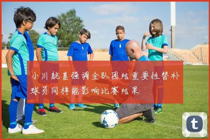 小川航基强调全队团结重要性替补球员同样能影响比赛结果