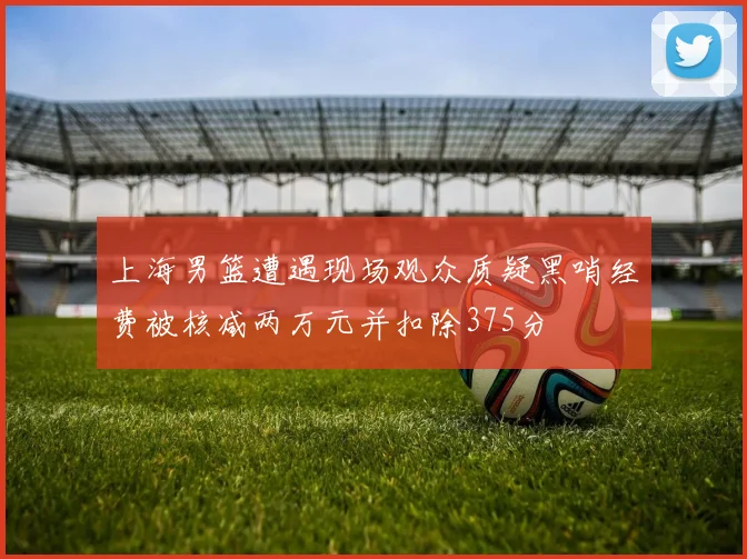 上海男篮遭遇现场观众质疑黑哨经费被核减两万元并扣除375分