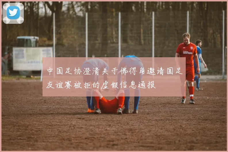 中国足协澄清关于佛得角邀请国足友谊赛被拒的虚假信息通报