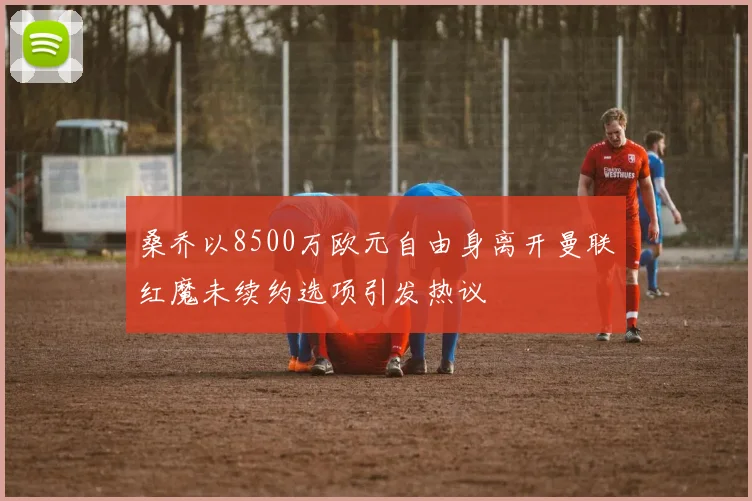 桑乔以8500万欧元自由身离开曼联红魔未续约选项引发热议