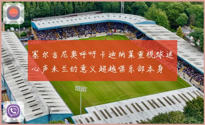 塞尔吉尼奥呼吁卡迪纳莱重视球迷心声米兰的意义超越俱乐部本身