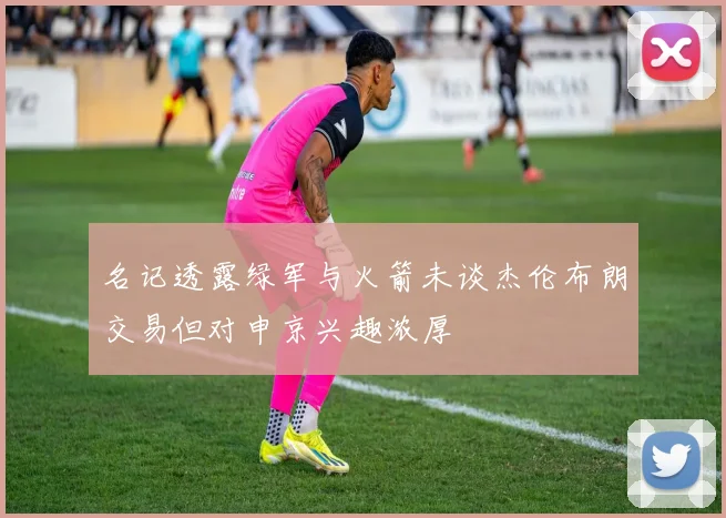 名记透露绿军与火箭未谈杰伦布朗交易但对申京兴趣浓厚